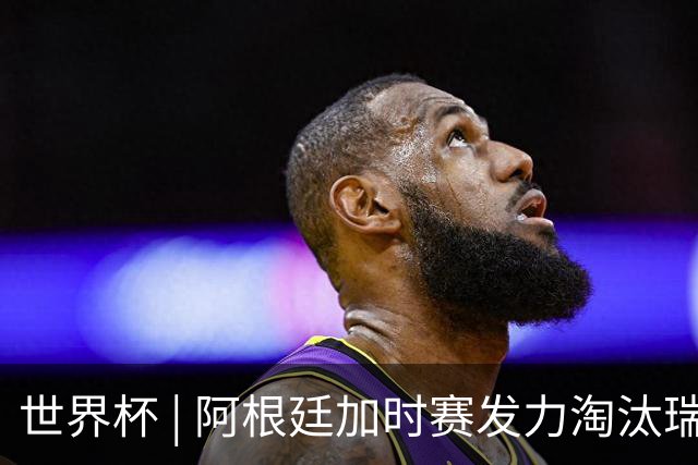世界杯 | 阿根廷加时赛发力淘汰瑞士挺进四强
