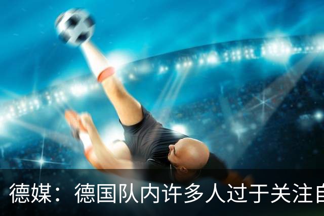 德媒：德国队内许多人过于关注自己，基米希求胜欲过度队友吃不消
