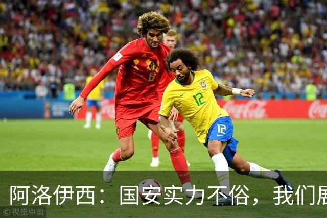 阿洛伊西：国安实力不俗，我们展现出了永不言弃的战斗精神