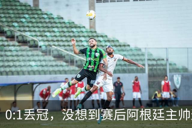 0:1丢冠，没想到赛后阿根廷主帅这样说，没预料到全场被限制了